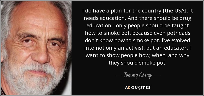 I do have a plan for the country [the USA]. It needs education. And there should be drug education - only people should be taught how to smoke pot, because even potheads don't know how to smoke pot. I've evolved into not only an activist, but an educator. I want to show people how, when, and why they should smoke pot. - Tommy Chong