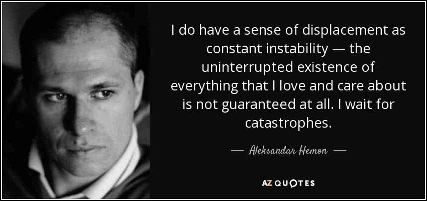 I do have a sense of displacement as constant instability — the uninterrupted existence of everything that I love and care about is not guaranteed at all. I wait for catastrophes. - Aleksandar Hemon