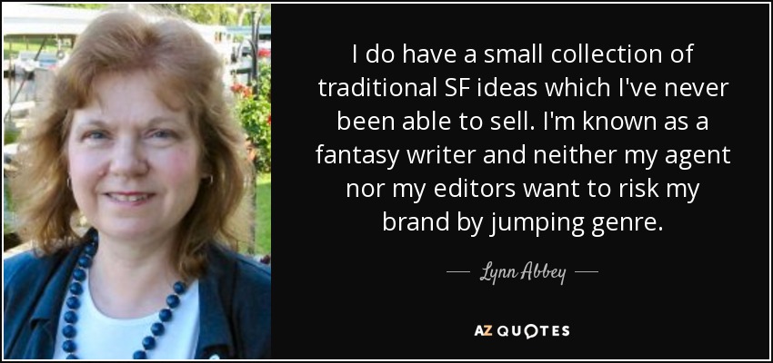 I do have a small collection of traditional SF ideas which I've never been able to sell. I'm known as a fantasy writer and neither my agent nor my editors want to risk my brand by jumping genre. - Lynn Abbey