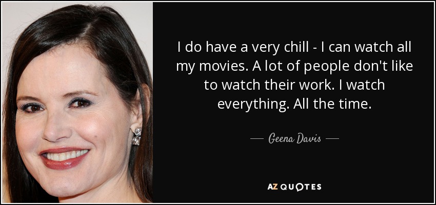 I do have a very chill - I can watch all my movies. A lot of people don't like to watch their work. I watch everything. All the time. - Geena Davis