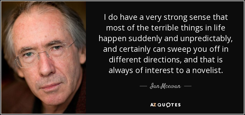 I do have a very strong sense that most of the terrible things in life happen suddenly and unpredictably, and certainly can sweep you off in different directions, and that is always of interest to a novelist. - Ian Mcewan