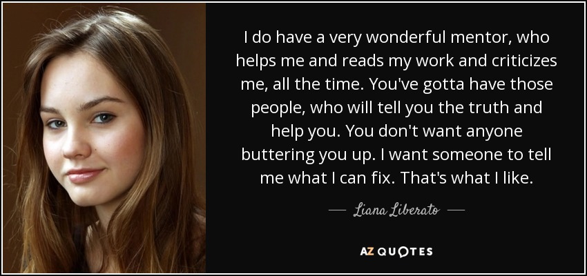 I do have a very wonderful mentor, who helps me and reads my work and criticizes me, all the time. You've gotta have those people, who will tell you the truth and help you. You don't want anyone buttering you up. I want someone to tell me what I can fix. That's what I like. - Liana Liberato