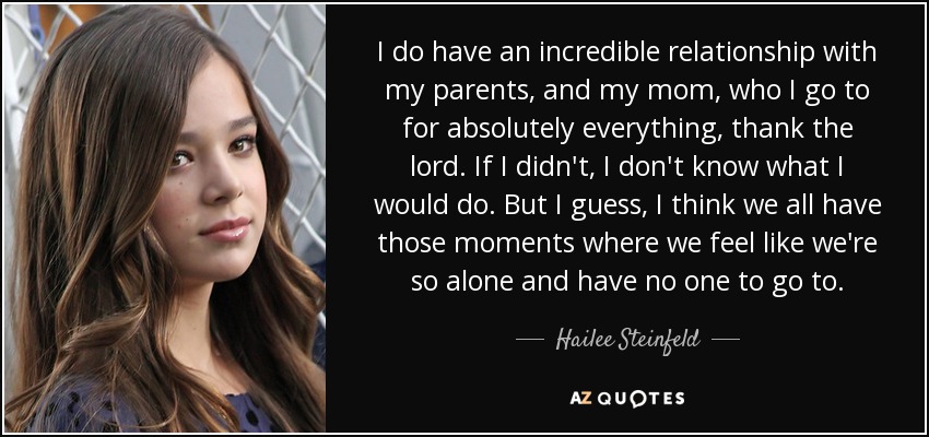 I do have an incredible relationship with my parents, and my mom, who I go to for absolutely everything, thank the lord. If I didn't, I don't know what I would do. But I guess, I think we all have those moments where we feel like we're so alone and have no one to go to. - Hailee Steinfeld