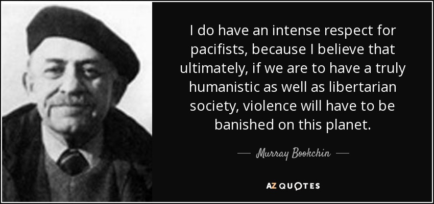 I do have an intense respect for pacifists, because I believe that ultimately, if we are to have a truly humanistic as well as libertarian society, violence will have to be banished on this planet. - Murray Bookchin