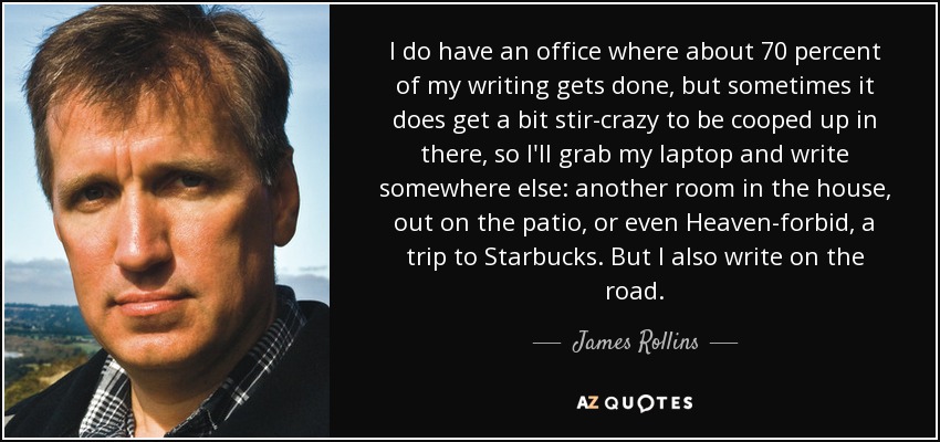 I do have an office where about 70 percent of my writing gets done, but sometimes it does get a bit stir-crazy to be cooped up in there, so I'll grab my laptop and write somewhere else: another room in the house, out on the patio, or even Heaven-forbid, a trip to Starbucks. But I also write on the road. - James Rollins