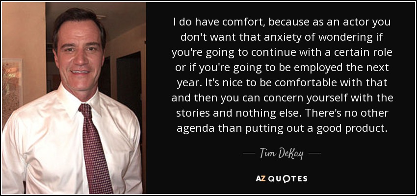 I do have comfort, because as an actor you don't want that anxiety of wondering if you're going to continue with a certain role or if you're going to be employed the next year. It's nice to be comfortable with that and then you can concern yourself with the stories and nothing else. There's no other agenda than putting out a good product. - Tim DeKay
