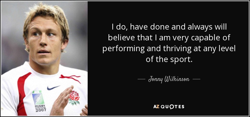 I do, have done and always will believe that I am very capable of performing and thriving at any level of the sport. - Jonny Wilkinson
