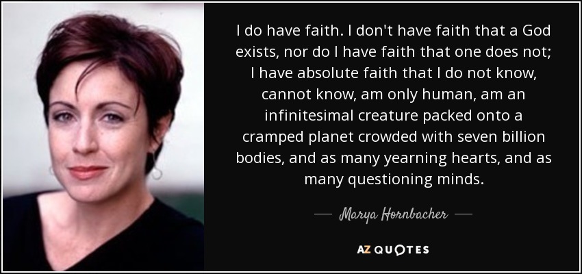 I do have faith. I don't have faith that a God exists, nor do I have faith that one does not; I have absolute faith that I do not know, cannot know, am only human, am an infinitesimal creature packed onto a cramped planet crowded with seven billion bodies, and as many yearning hearts, and as many questioning minds. - Marya Hornbacher