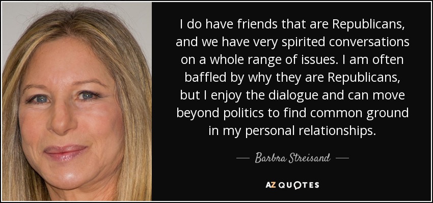 I do have friends that are Republicans, and we have very spirited conversations on a whole range of issues. I am often baffled by why they are Republicans, but I enjoy the dialogue and can move beyond politics to find common ground in my personal relationships. - Barbra Streisand
