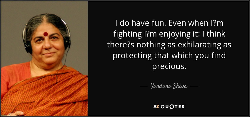I do have fun. Even when Im fighting Im enjoying it: I think theres nothing as exhilarating as protecting that which you find precious. - Vandana Shiva