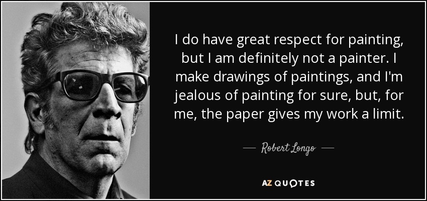 I do have great respect for painting, but I am definitely not a painter. I make drawings of paintings, and I'm jealous of painting for sure, but, for me, the paper gives my work a limit. - Robert Longo