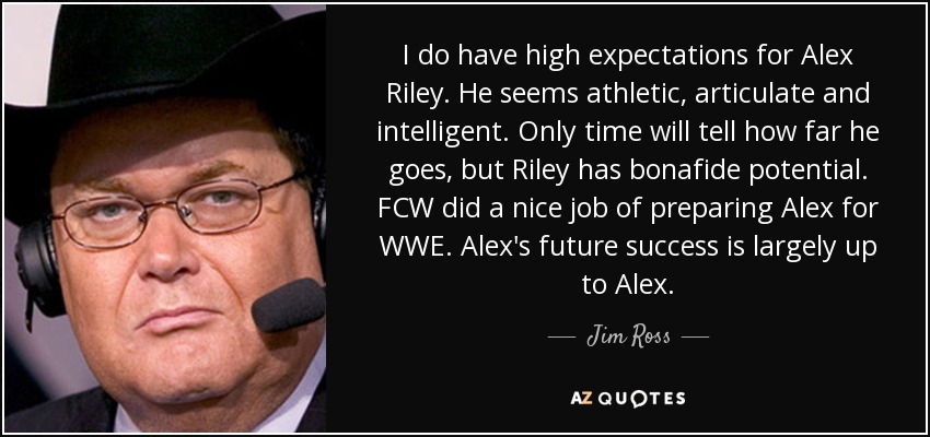 I do have high expectations for Alex Riley. He seems athletic, articulate and intelligent. Only time will tell how far he goes, but Riley has bonafide potential. FCW did a nice job of preparing Alex for WWE. Alex's future success is largely up to Alex. - Jim Ross