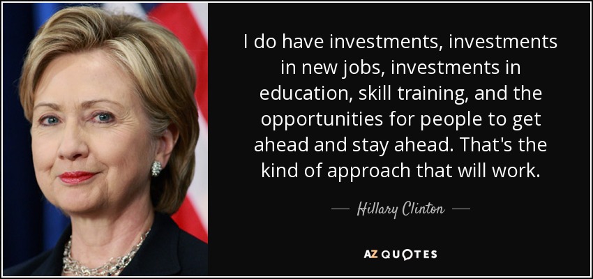I do have investments, investments in new jobs, investments in education, skill training, and the opportunities for people to get ahead and stay ahead. That's the kind of approach that will work. - Hillary Clinton