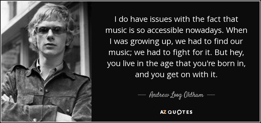 I do have issues with the fact that music is so accessible nowadays. When I was growing up, we had to find our music; we had to fight for it. But hey, you live in the age that you're born in, and you get on with it. - Andrew Loog Oldham