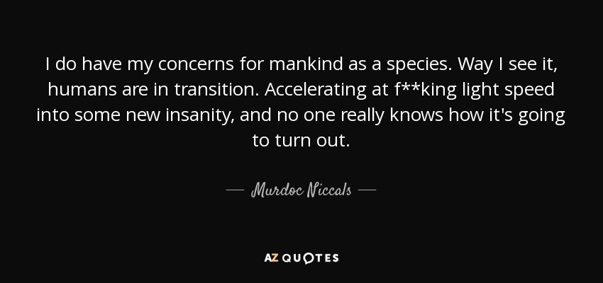 I do have my concerns for mankind as a species. Way I see it, humans are in transition. Accelerating at f**king light speed into some new insanity, and no one really knows how it's going to turn out. - Murdoc Niccals