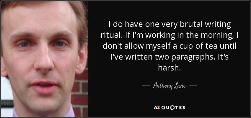 I do have one very brutal writing ritual. If I'm working in the morning, I don't allow myself a cup of tea until I've written two paragraphs. It's harsh. - Anthony Lane