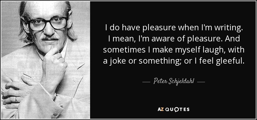 I do have pleasure when I'm writing. I mean, I'm aware of pleasure. And sometimes I make myself laugh, with a joke or something; or I feel gleeful. - Peter Schjeldahl