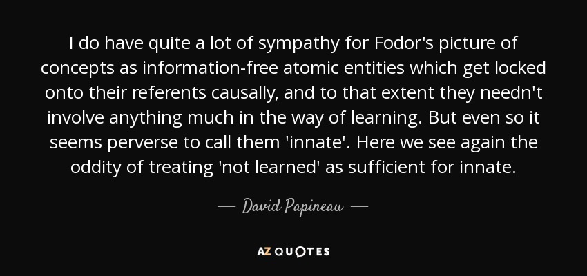 I do have quite a lot of sympathy for Fodor's picture of concepts as information-free atomic entities which get locked onto their referents causally, and to that extent they needn't involve anything much in the way of learning. But even so it seems perverse to call them 'innate'. Here we see again the oddity of treating 'not learned' as sufficient for innate. - David Papineau