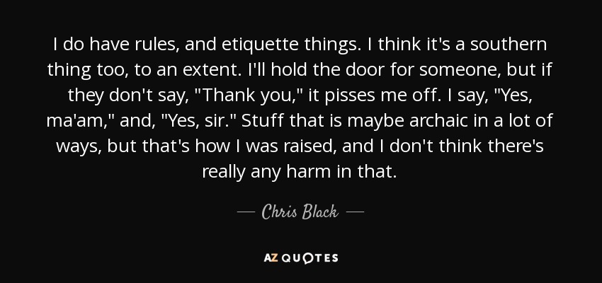 I do have rules, and etiquette things. I think it's a southern thing too, to an extent. I'll hold the door for someone, but if they don't say, 