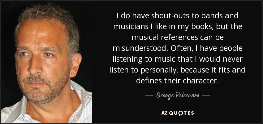 I do have shout-outs to bands and musicians I like in my books, but the musical references can be misunderstood. Often, I have people listening to music that I would never listen to personally, because it fits and defines their character. - George Pelecanos