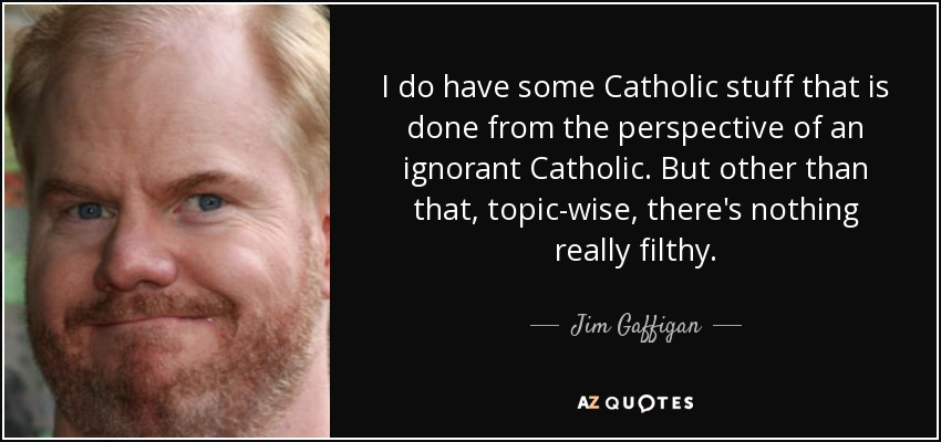 I do have some Catholic stuff that is done from the perspective of an ignorant Catholic. But other than that, topic-wise, there's nothing really filthy. - Jim Gaffigan