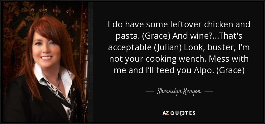 I do have some leftover chicken and pasta. (Grace) And wine?...That’s acceptable (Julian) Look, buster, I’m not your cooking wench. Mess with me and I’ll feed you Alpo. (Grace) - Sherrilyn Kenyon