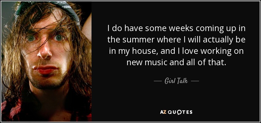 I do have some weeks coming up in the summer where I will actually be in my house, and I love working on new music and all of that. - Girl Talk