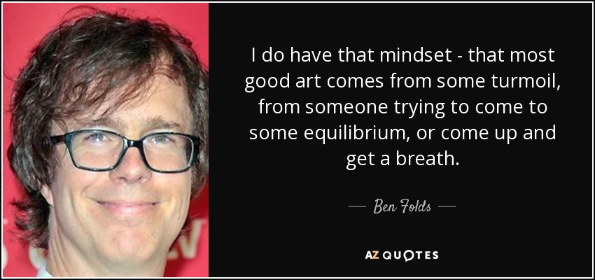 I do have that mindset - that most good art comes from some turmoil, from someone trying to come to some equilibrium, or come up and get a breath. - Ben Folds