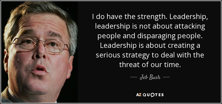 I do have the strength. Leadership, leadership is not about attacking people and disparaging people. Leadership is about creating a serious strategy to deal with the threat of our time. - Jeb Bush