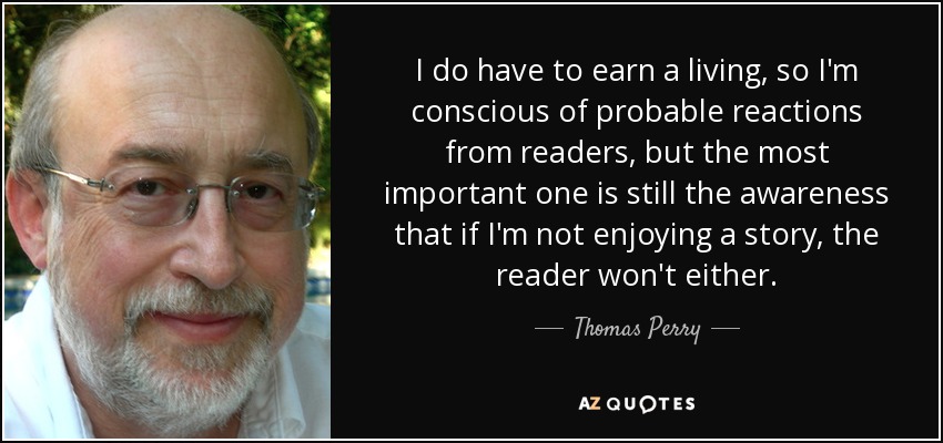 I do have to earn a living, so I'm conscious of probable reactions from readers, but the most important one is still the awareness that if I'm not enjoying a story, the reader won't either. - Thomas Perry