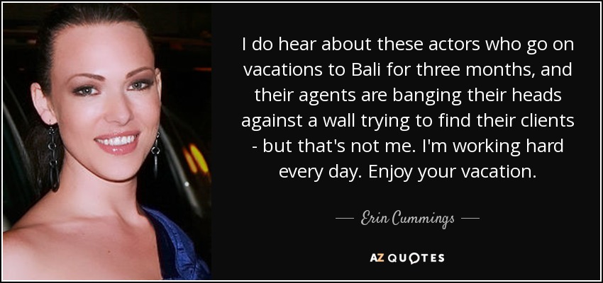 I do hear about these actors who go on vacations to Bali for three months, and their agents are banging their heads against a wall trying to find their clients - but that's not me. I'm working hard every day. Enjoy your vacation. - Erin Cummings