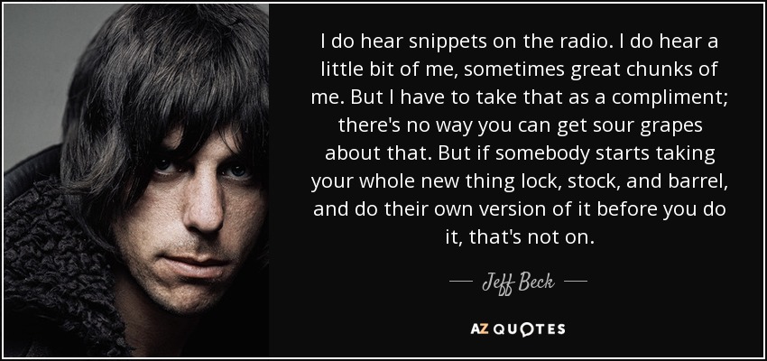 I do hear snippets on the radio. I do hear a little bit of me, sometimes great chunks of me. But I have to take that as a compliment; there's no way you can get sour grapes about that. But if somebody starts taking your whole new thing lock, stock, and barrel, and do their own version of it before you do it, that's not on. - Jeff Beck