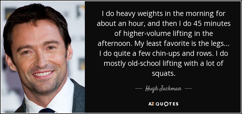 I do heavy weights in the morning for about an hour, and then I do 45 minutes of higher-volume lifting in the afternoon. My least favorite is the legs... I do quite a few chin-ups and rows. I do mostly old-school lifting with a lot of squats. - Hugh Jackman