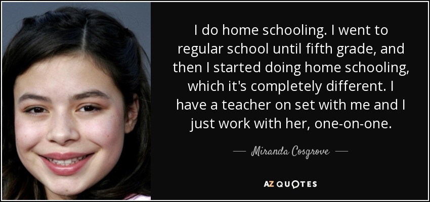 I do home schooling. I went to regular school until fifth grade, and then I started doing home schooling, which it's completely different. I have a teacher on set with me and I just work with her, one-on-one. - Miranda Cosgrove
