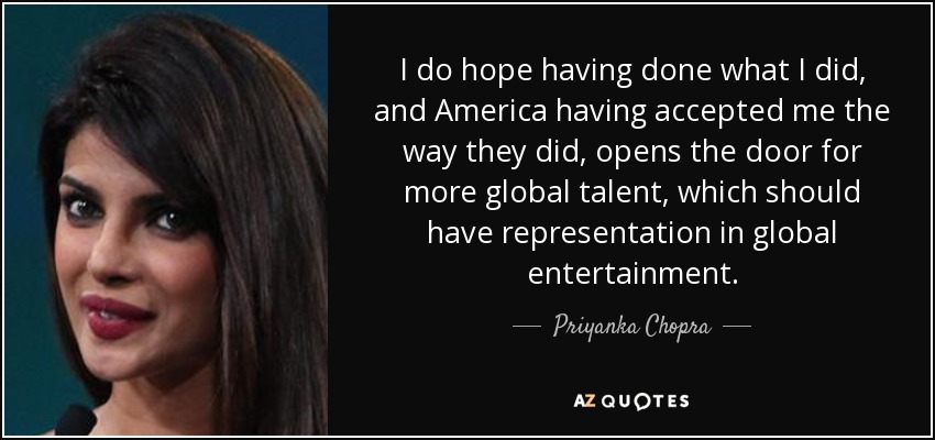 I do hope having done what I did, and America having accepted me the way they did, opens the door for more global talent, which should have representation in global entertainment. - Priyanka Chopra