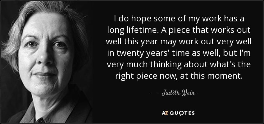 I do hope some of my work has a long lifetime. A piece that works out well this year may work out very well in twenty years' time as well, but I'm very much thinking about what's the right piece now, at this moment. - Judith Weir