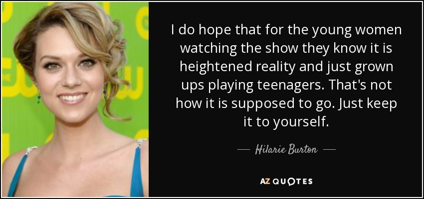 I do hope that for the young women watching the show they know it is heightened reality and just grown ups playing teenagers. That's not how it is supposed to go. Just keep it to yourself. - Hilarie Burton
