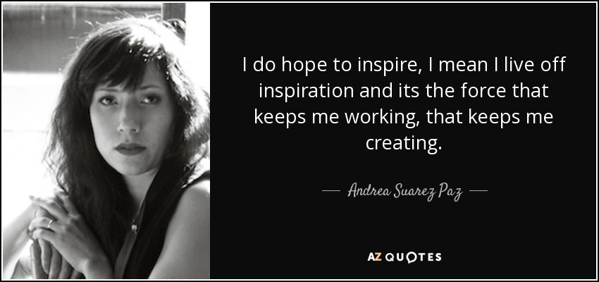 I do hope to inspire, I mean I live off inspiration and its the force that keeps me working, that keeps me creating. - Andrea Suarez Paz