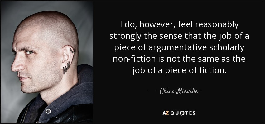 I do, however, feel reasonably strongly the sense that the job of a piece of argumentative scholarly non-fiction is not the same as the job of a piece of fiction. - China Mieville
