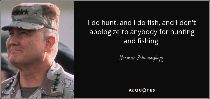 I do hunt, and I do fish, and I don't apologize to anybody for hunting and fishing. - Norman Schwarzkopf