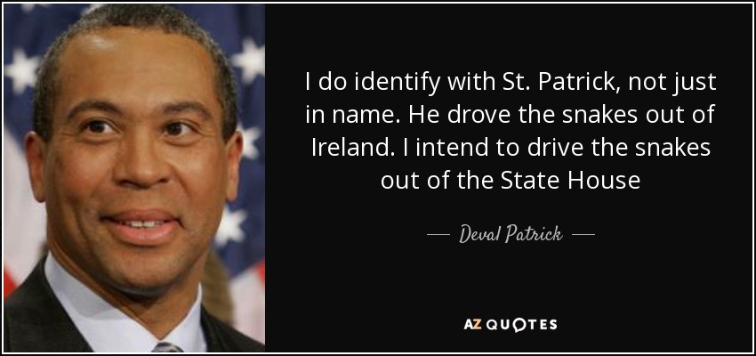 I do identify with St. Patrick, not just in name. He drove the snakes out of Ireland. I intend to drive the snakes out of the State House - Deval Patrick