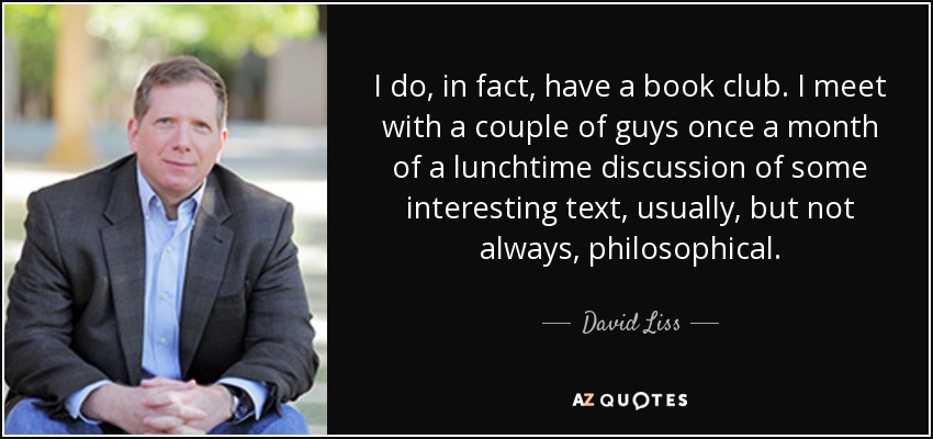 I do, in fact, have a book club. I meet with a couple of guys once a month of a lunchtime discussion of some interesting text, usually, but not always, philosophical. - David Liss