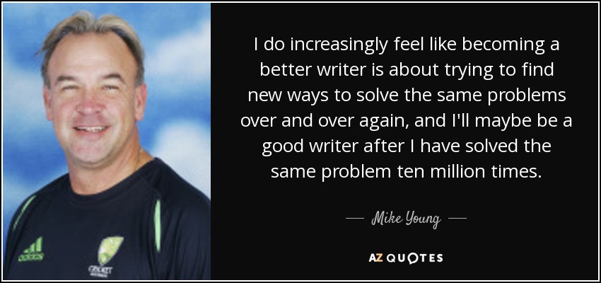 I do increasingly feel like becoming a better writer is about trying to find new ways to solve the same problems over and over again, and I'll maybe be a good writer after I have solved the same problem ten million times. - Mike Young