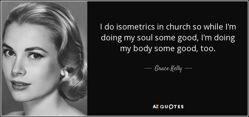 I do isometrics in church so while I'm doing my soul some good, I'm doing my body some good, too. - Grace Kelly