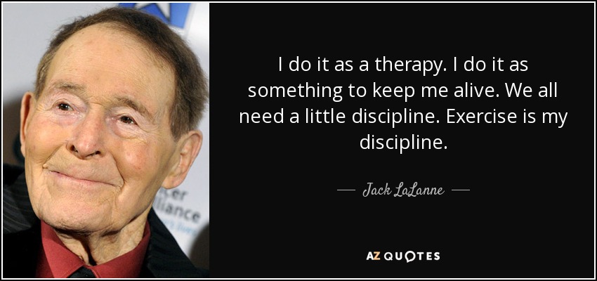 I do it as a therapy. I do it as something to keep me alive. We all need a little discipline. Exercise is my discipline. - Jack LaLanne