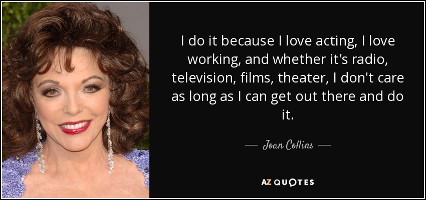 I do it because I love acting, I love working, and whether it's radio, television, films, theater, I don't care as long as I can get out there and do it. - Joan Collins