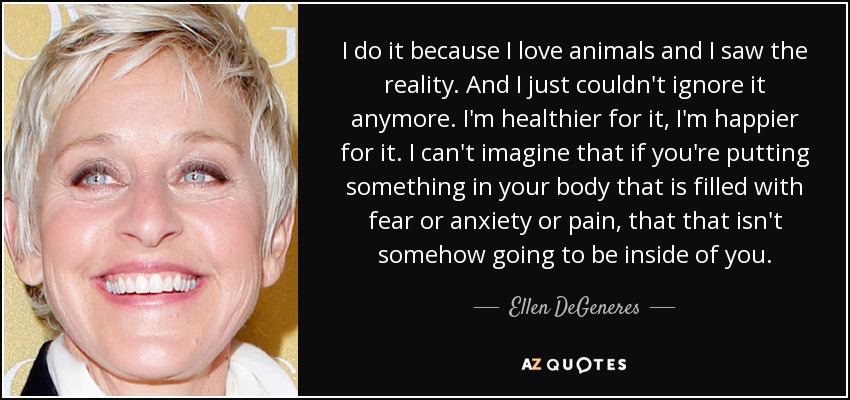 I do it because I love animals and I saw the reality. And I just couldn't ignore it anymore. I'm healthier for it, I'm happier for it. I can't imagine that if you're putting something in your body that is filled with fear or anxiety or pain, that that isn't somehow going to be inside of you. - Ellen DeGeneres