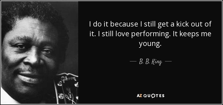 I do it because I still get a kick out of it. I still love performing. It keeps me young. - B. B. King