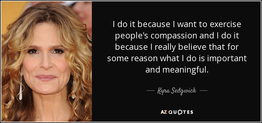 I do it because I want to exercise people's compassion and I do it because I really believe that for some reason what I do is important and meaningful. - Kyra Sedgwick
