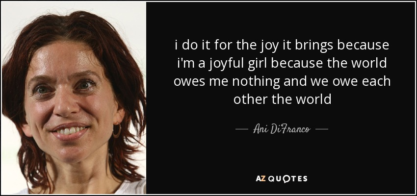 i do it for the joy it brings because i'm a joyful girl because the world owes me nothing and we owe each other the world - Ani DiFranco